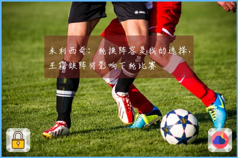 米利西奇：轮换阵容是我的选择，王霜缺阵将影响下轮比赛