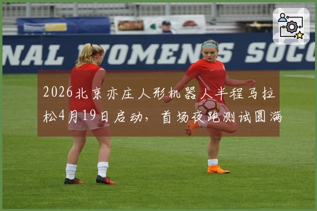2026北京亦庄人形机器人半程马拉松4月19日启动，首场夜跑测试圆满结束