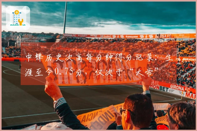 中锋历史次高每分钟得分记录：生涯至今0.75分，仅次于“大帝”