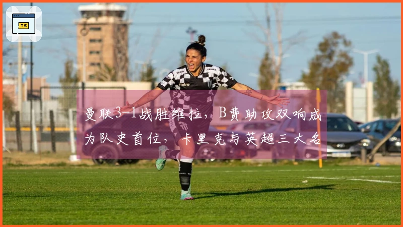 曼联3-1战胜维拉，B费助攻双响成为队史首位，卡里克与英超三大名帅并肩