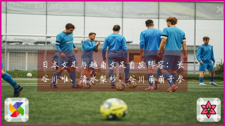 日本女足与越南女足首发阵容：长谷川唯、清水梨纱、谷川萌萌子参与比赛