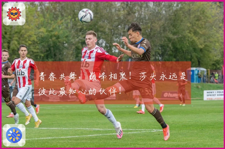 青春共舞，巅峰相聚！莎头永远是彼此最知心的伙伴！