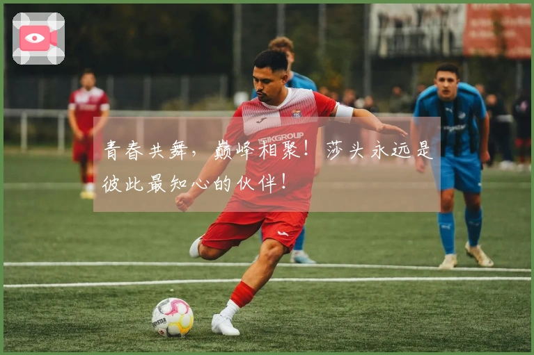 青春共舞，巅峰相聚！莎头永远是彼此最知心的伙伴！