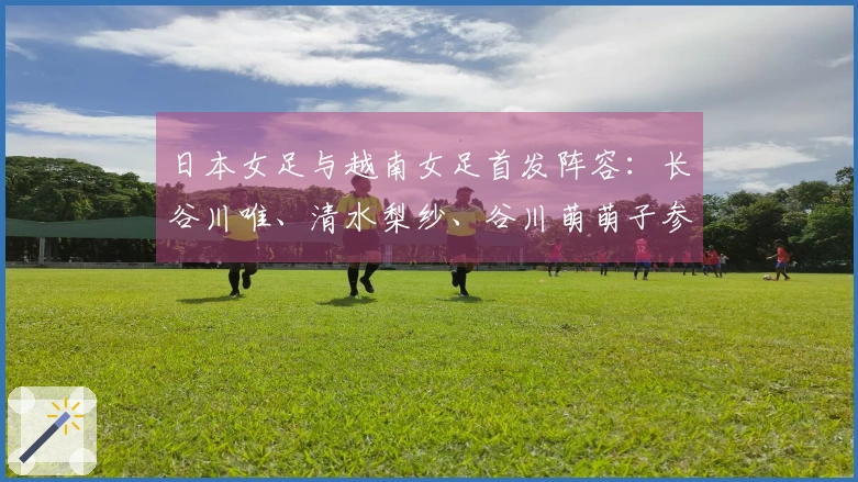 日本女足与越南女足首发阵容：长谷川唯、清水梨纱、谷川萌萌子参与比赛