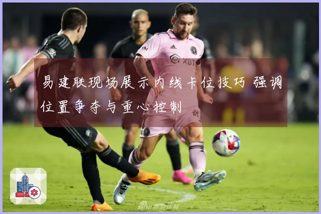 易建联现场展示内线卡位技巧 强调位置争夺与重心控制