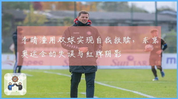 李晴潼用双球实现自我救赎，东京奥运会的失误与红牌阴影