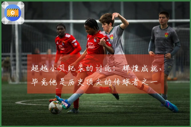 超越小贝纪录的讨论：辉煌成就，毕竟他是历史顶尖的传球者之一