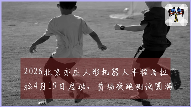 2026北京亦庄人形机器人半程马拉松4月19日启动，首场夜跑测试圆满结束
