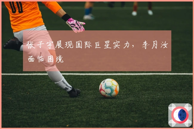 张子宇展现国际巨星实力，李月汝面临困境