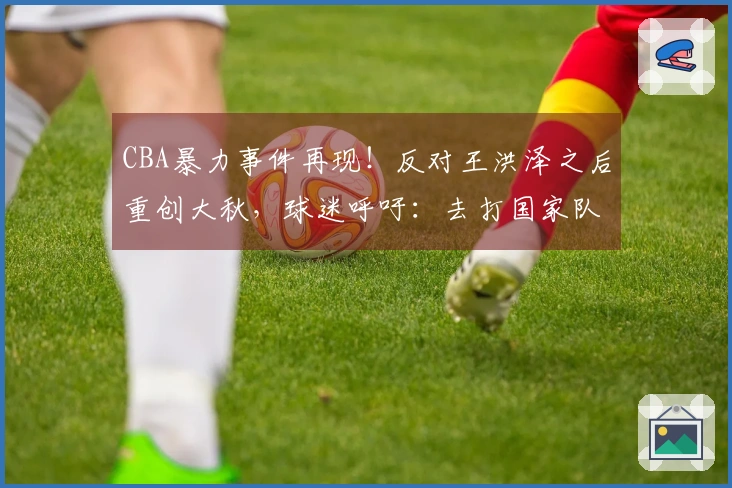 CBA暴力事件再现！反对王洪泽之后重创大秋，球迷呼吁：去打国家队吧
