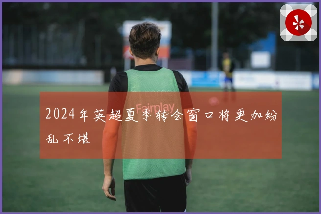 2024年英超夏季转会窗口将更加纷乱不堪
