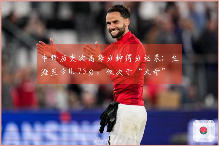 中锋历史次高每分钟得分记录：生涯至今0.75分，仅次于“大帝”
