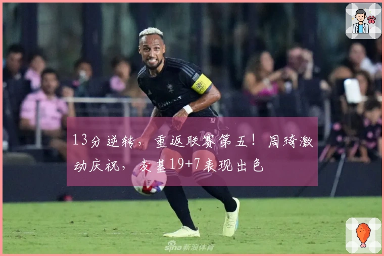 13分逆转，重返联赛第五！周琦激动庆祝，麦基19+7表现出色