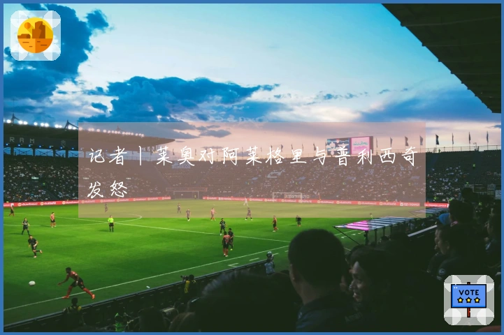 记者丨莱奥对阿莱格里与普利西奇发怒